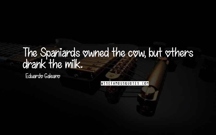 Eduardo Galeano Quotes: The Spaniards owned the cow, but others drank the milk.