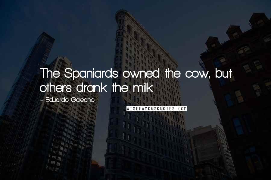 Eduardo Galeano Quotes: The Spaniards owned the cow, but others drank the milk.