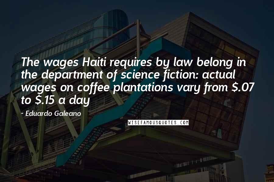 Eduardo Galeano Quotes: The wages Haiti requires by law belong in the department of science fiction: actual wages on coffee plantations vary from $.07 to $.15 a day