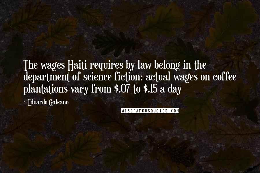 Eduardo Galeano Quotes: The wages Haiti requires by law belong in the department of science fiction: actual wages on coffee plantations vary from $.07 to $.15 a day