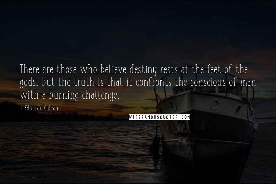 Eduardo Galeano Quotes: There are those who believe destiny rests at the feet of the gods, but the truth is that it confronts the conscious of man with a burning challenge.