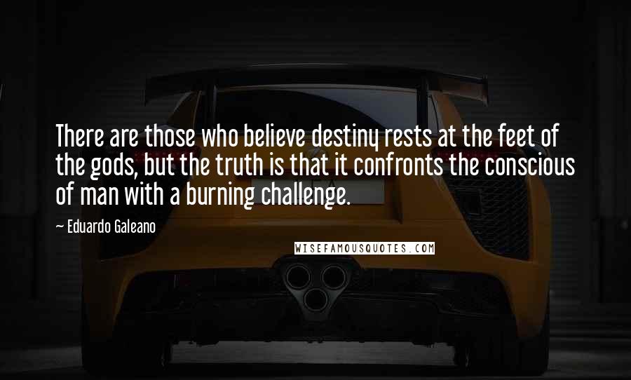 Eduardo Galeano Quotes: There are those who believe destiny rests at the feet of the gods, but the truth is that it confronts the conscious of man with a burning challenge.