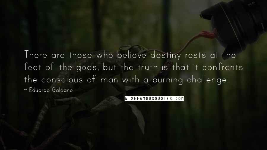 Eduardo Galeano Quotes: There are those who believe destiny rests at the feet of the gods, but the truth is that it confronts the conscious of man with a burning challenge.