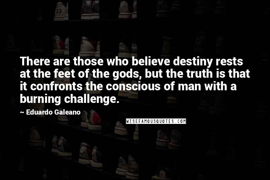 Eduardo Galeano Quotes: There are those who believe destiny rests at the feet of the gods, but the truth is that it confronts the conscious of man with a burning challenge.