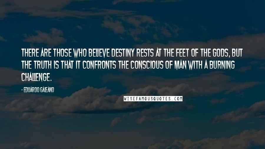 Eduardo Galeano Quotes: There are those who believe destiny rests at the feet of the gods, but the truth is that it confronts the conscious of man with a burning challenge.