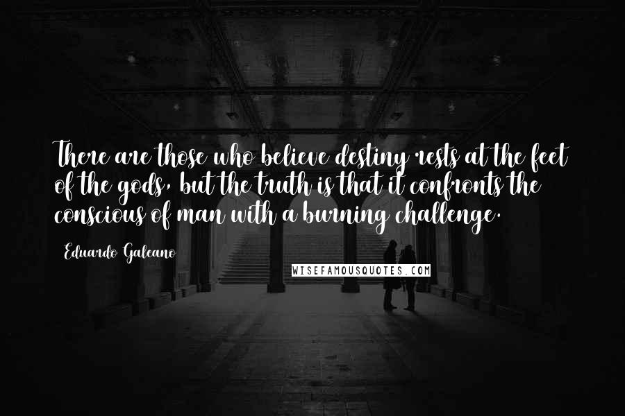 Eduardo Galeano Quotes: There are those who believe destiny rests at the feet of the gods, but the truth is that it confronts the conscious of man with a burning challenge.