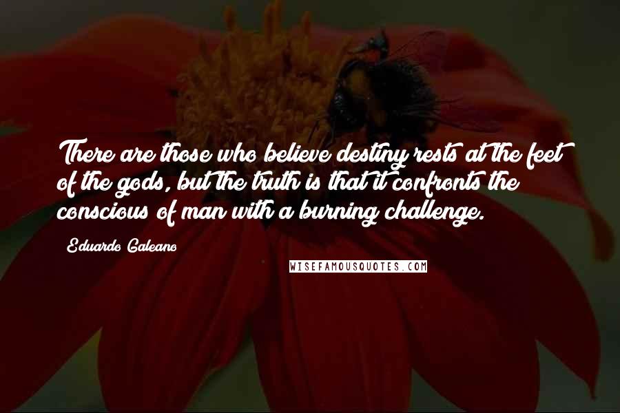 Eduardo Galeano Quotes: There are those who believe destiny rests at the feet of the gods, but the truth is that it confronts the conscious of man with a burning challenge.