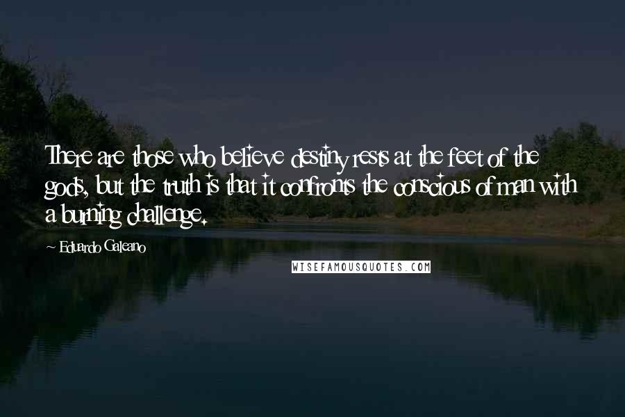 Eduardo Galeano Quotes: There are those who believe destiny rests at the feet of the gods, but the truth is that it confronts the conscious of man with a burning challenge.