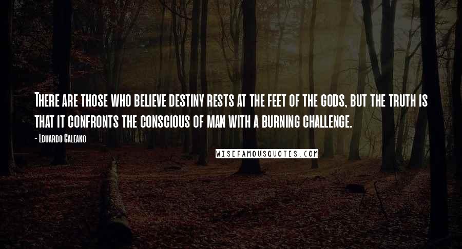 Eduardo Galeano Quotes: There are those who believe destiny rests at the feet of the gods, but the truth is that it confronts the conscious of man with a burning challenge.