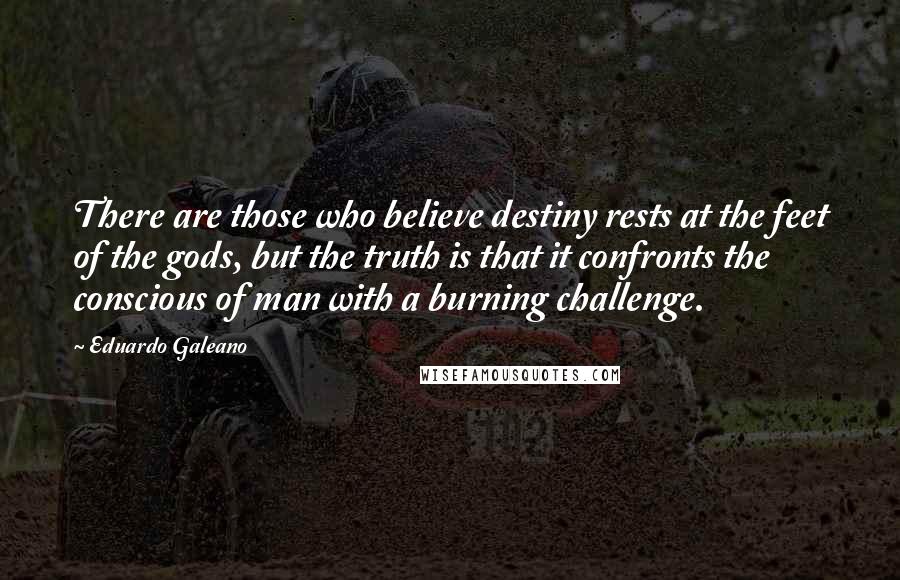 Eduardo Galeano Quotes: There are those who believe destiny rests at the feet of the gods, but the truth is that it confronts the conscious of man with a burning challenge.