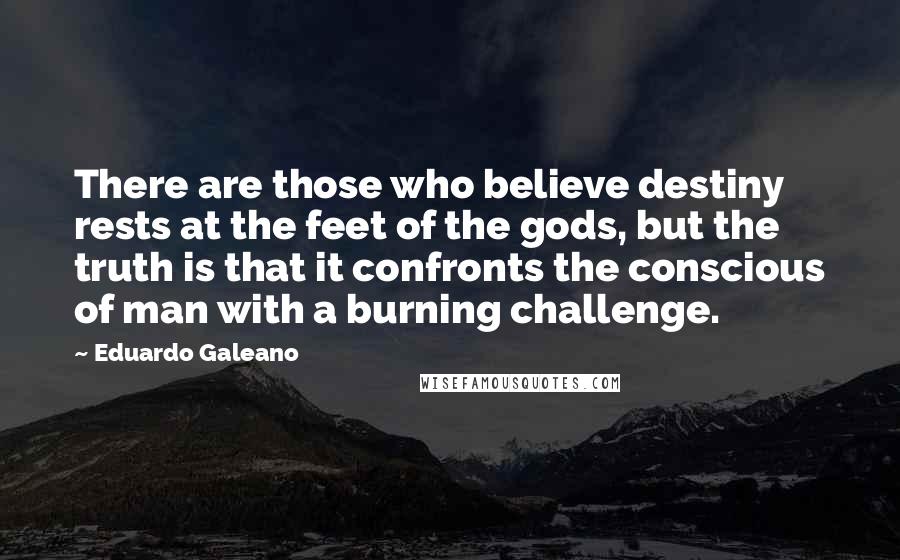 Eduardo Galeano Quotes: There are those who believe destiny rests at the feet of the gods, but the truth is that it confronts the conscious of man with a burning challenge.