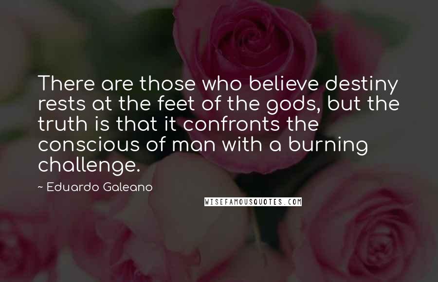 Eduardo Galeano Quotes: There are those who believe destiny rests at the feet of the gods, but the truth is that it confronts the conscious of man with a burning challenge.