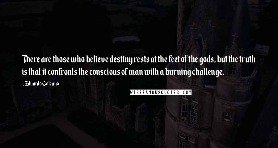 Eduardo Galeano Quotes: There are those who believe destiny rests at the feet of the gods, but the truth is that it confronts the conscious of man with a burning challenge.