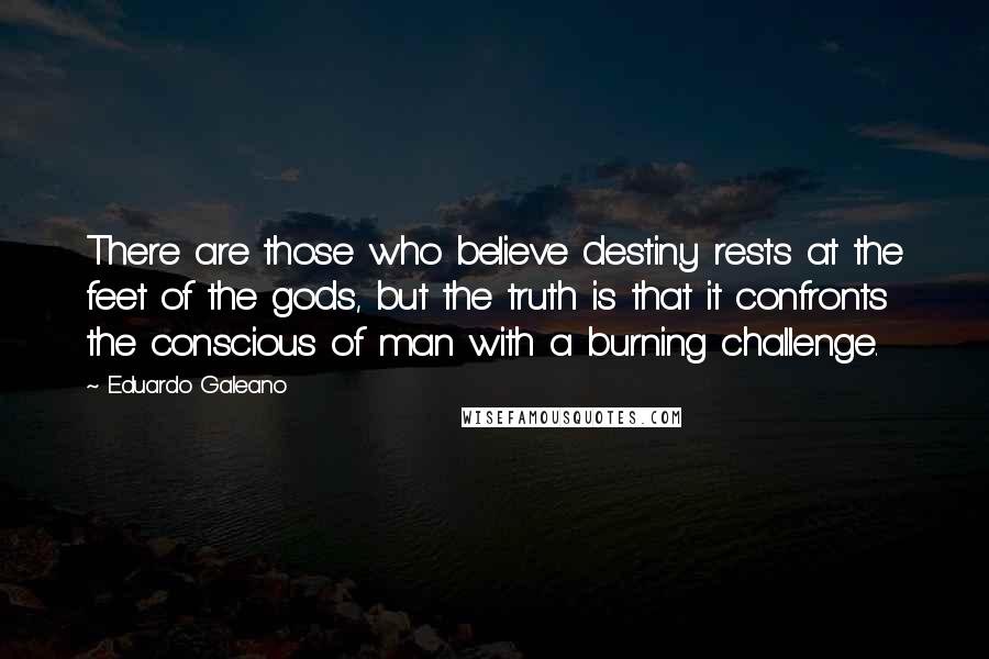 Eduardo Galeano Quotes: There are those who believe destiny rests at the feet of the gods, but the truth is that it confronts the conscious of man with a burning challenge.