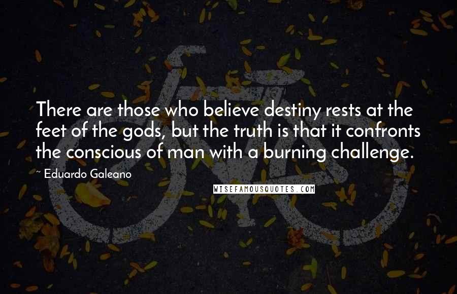 Eduardo Galeano Quotes: There are those who believe destiny rests at the feet of the gods, but the truth is that it confronts the conscious of man with a burning challenge.