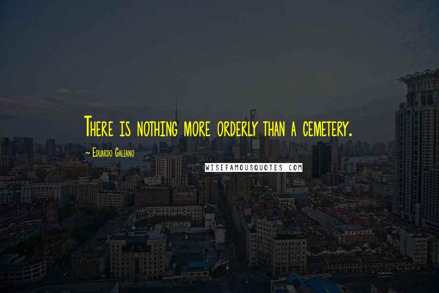 Eduardo Galeano Quotes: There is nothing more orderly than a cemetery.