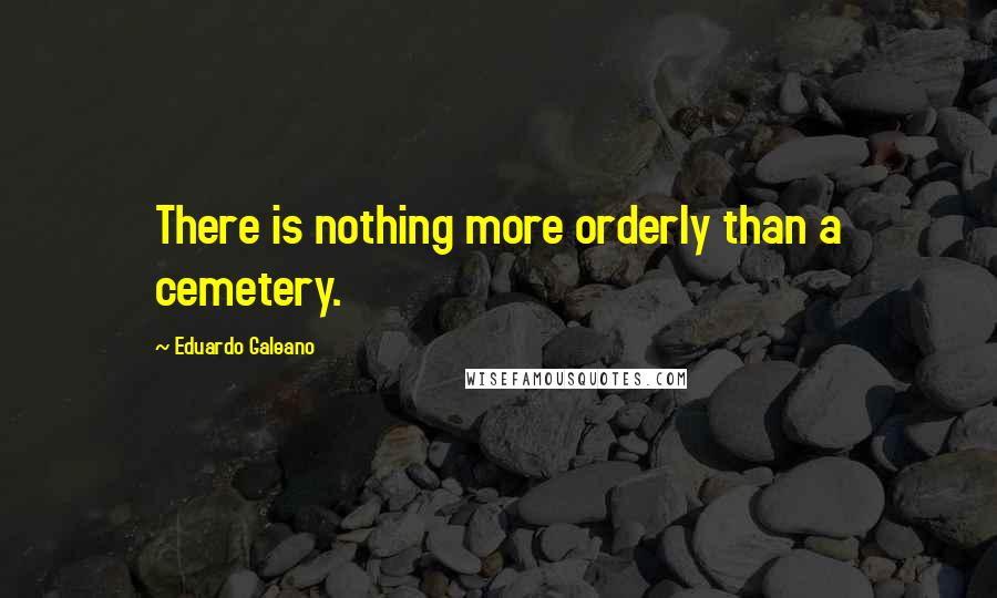 Eduardo Galeano Quotes: There is nothing more orderly than a cemetery.