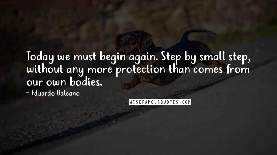 Eduardo Galeano Quotes: Today we must begin again. Step by small step, without any more protection than comes from our own bodies.