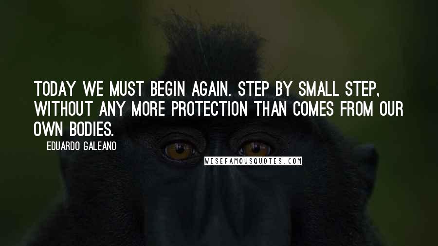 Eduardo Galeano Quotes: Today we must begin again. Step by small step, without any more protection than comes from our own bodies.