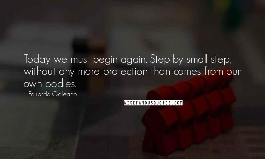 Eduardo Galeano Quotes: Today we must begin again. Step by small step, without any more protection than comes from our own bodies.