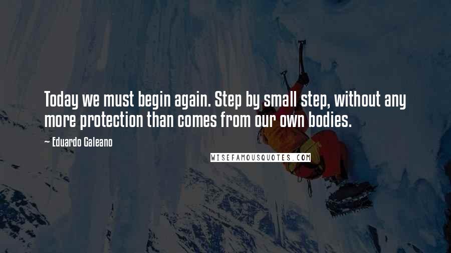 Eduardo Galeano Quotes: Today we must begin again. Step by small step, without any more protection than comes from our own bodies.