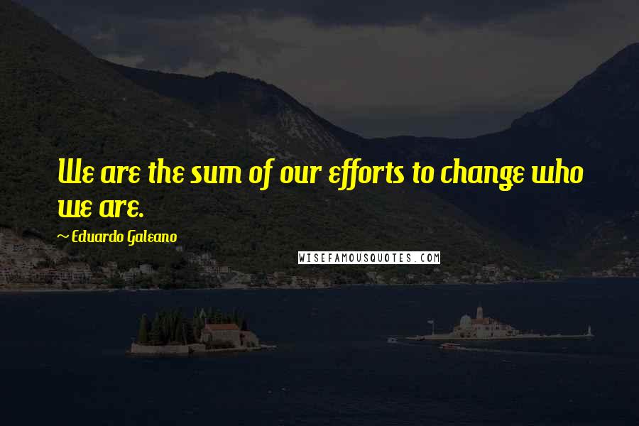 Eduardo Galeano Quotes: We are the sum of our efforts to change who we are.