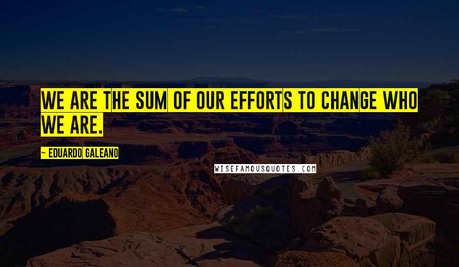 Eduardo Galeano Quotes: We are the sum of our efforts to change who we are.