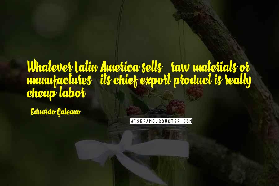 Eduardo Galeano Quotes: Whatever Latin America sells - raw materials or manufactures - its chief export product is really cheap labor.
