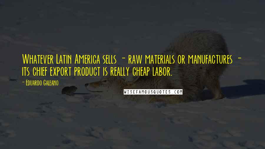 Eduardo Galeano Quotes: Whatever Latin America sells - raw materials or manufactures - its chief export product is really cheap labor.