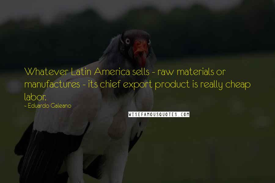 Eduardo Galeano Quotes: Whatever Latin America sells - raw materials or manufactures - its chief export product is really cheap labor.