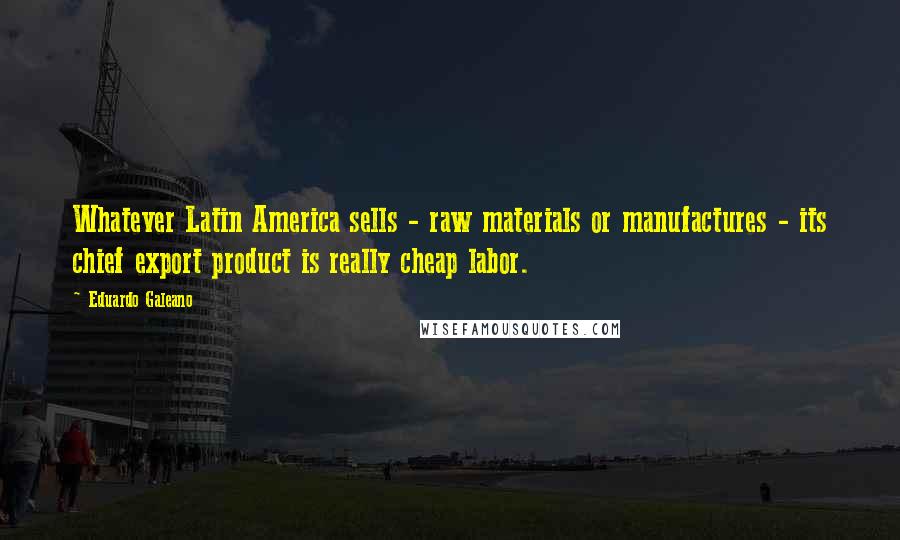 Eduardo Galeano Quotes: Whatever Latin America sells - raw materials or manufactures - its chief export product is really cheap labor.