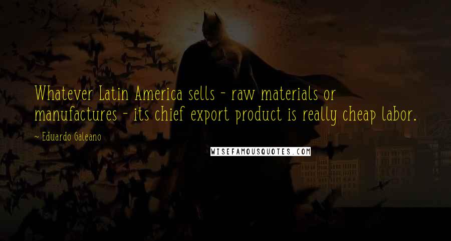 Eduardo Galeano Quotes: Whatever Latin America sells - raw materials or manufactures - its chief export product is really cheap labor.