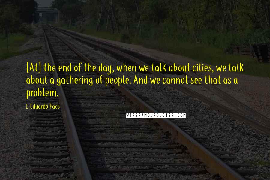 Eduardo Paes Quotes: [At] the end of the day, when we talk about cities, we talk about a gathering of people. And we cannot see that as a problem.