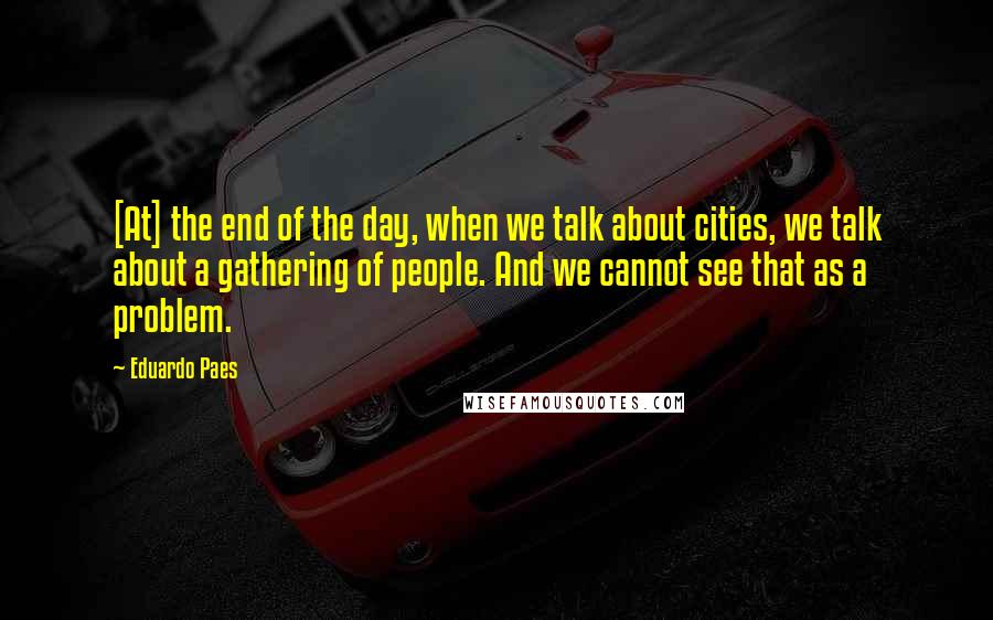 Eduardo Paes Quotes: [At] the end of the day, when we talk about cities, we talk about a gathering of people. And we cannot see that as a problem.