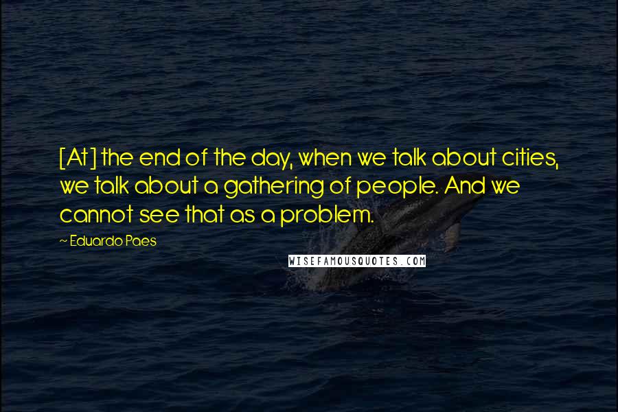 Eduardo Paes Quotes: [At] the end of the day, when we talk about cities, we talk about a gathering of people. And we cannot see that as a problem.