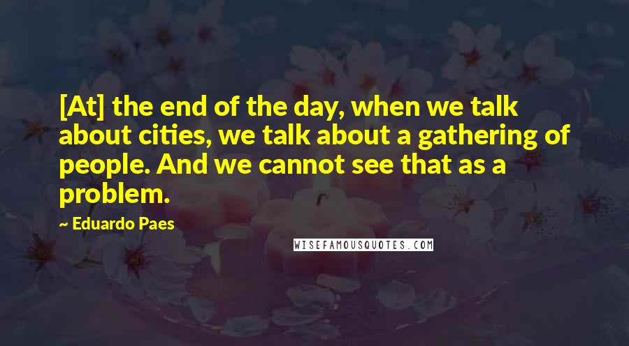 Eduardo Paes Quotes: [At] the end of the day, when we talk about cities, we talk about a gathering of people. And we cannot see that as a problem.