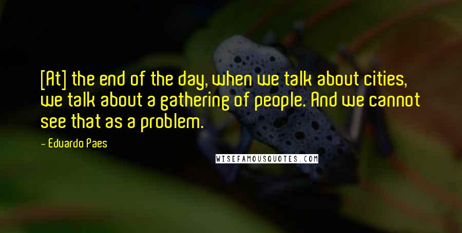 Eduardo Paes Quotes: [At] the end of the day, when we talk about cities, we talk about a gathering of people. And we cannot see that as a problem.