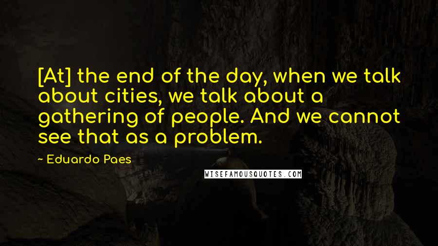 Eduardo Paes Quotes: [At] the end of the day, when we talk about cities, we talk about a gathering of people. And we cannot see that as a problem.