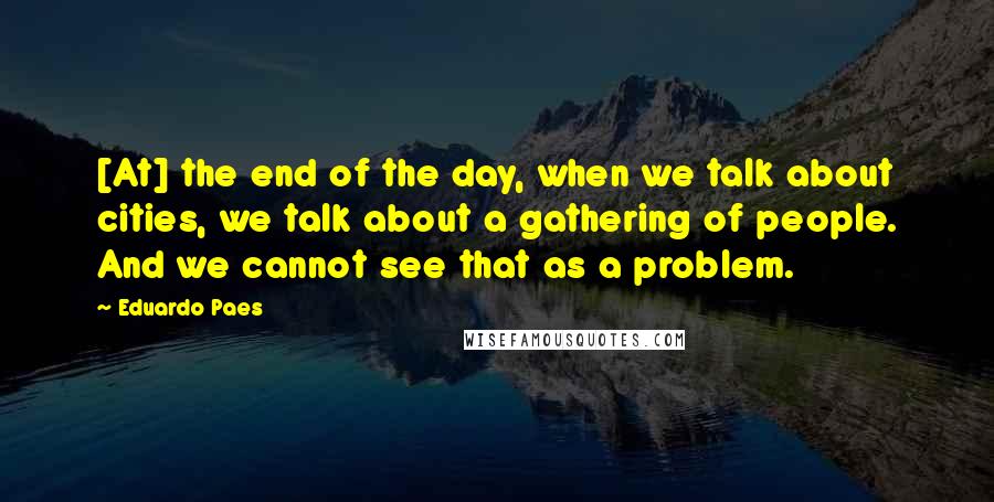 Eduardo Paes Quotes: [At] the end of the day, when we talk about cities, we talk about a gathering of people. And we cannot see that as a problem.