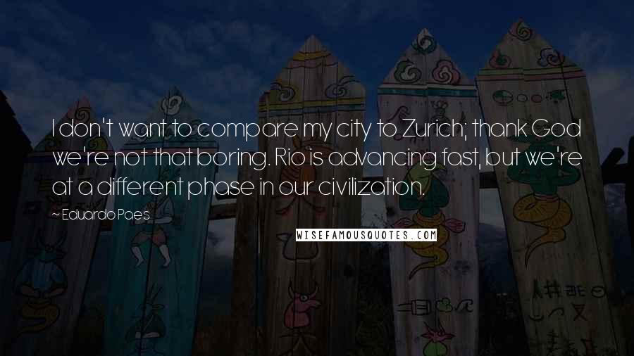 Eduardo Paes Quotes: I don't want to compare my city to Zurich; thank God we're not that boring. Rio is advancing fast, but we're at a different phase in our civilization.