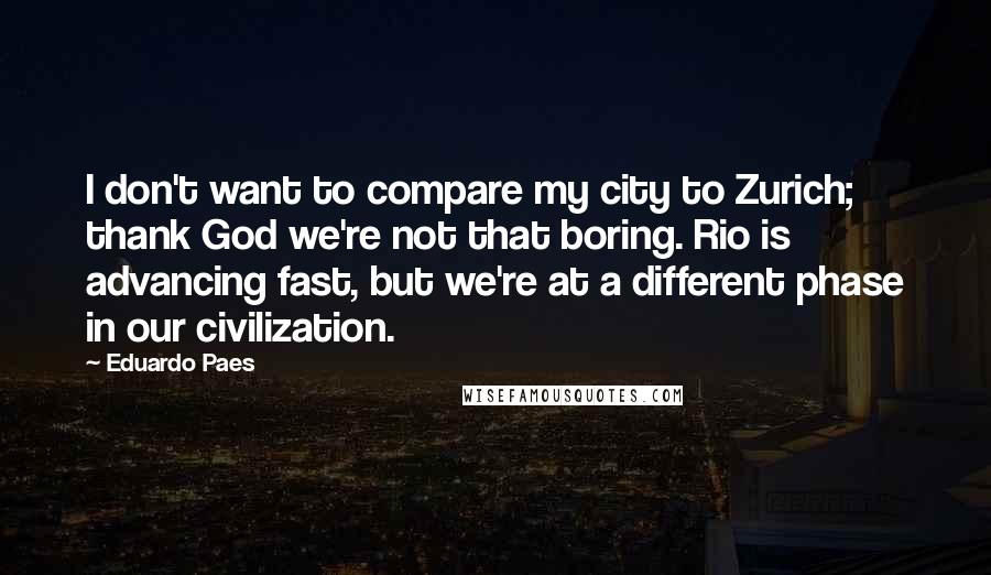 Eduardo Paes Quotes: I don't want to compare my city to Zurich; thank God we're not that boring. Rio is advancing fast, but we're at a different phase in our civilization.