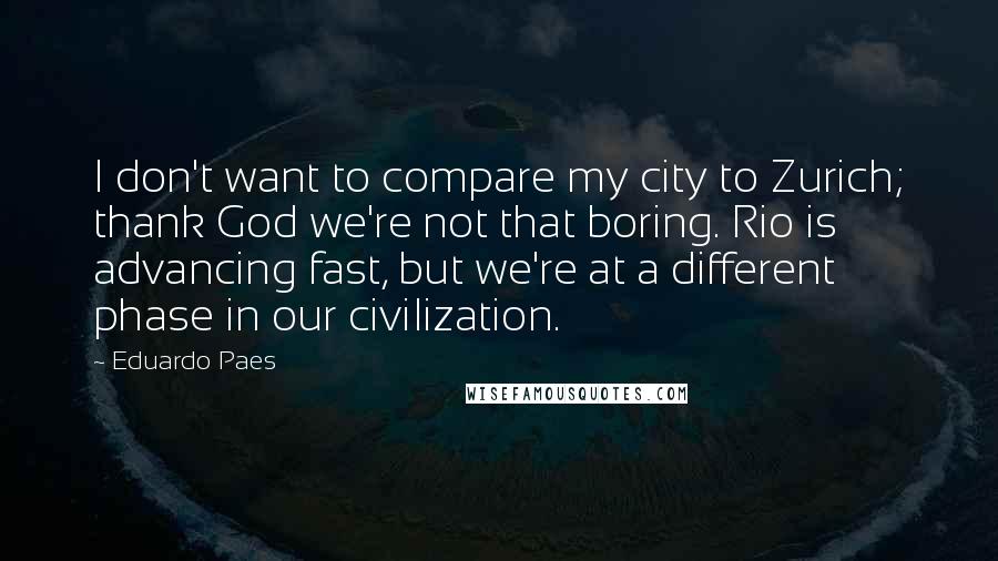 Eduardo Paes Quotes: I don't want to compare my city to Zurich; thank God we're not that boring. Rio is advancing fast, but we're at a different phase in our civilization.