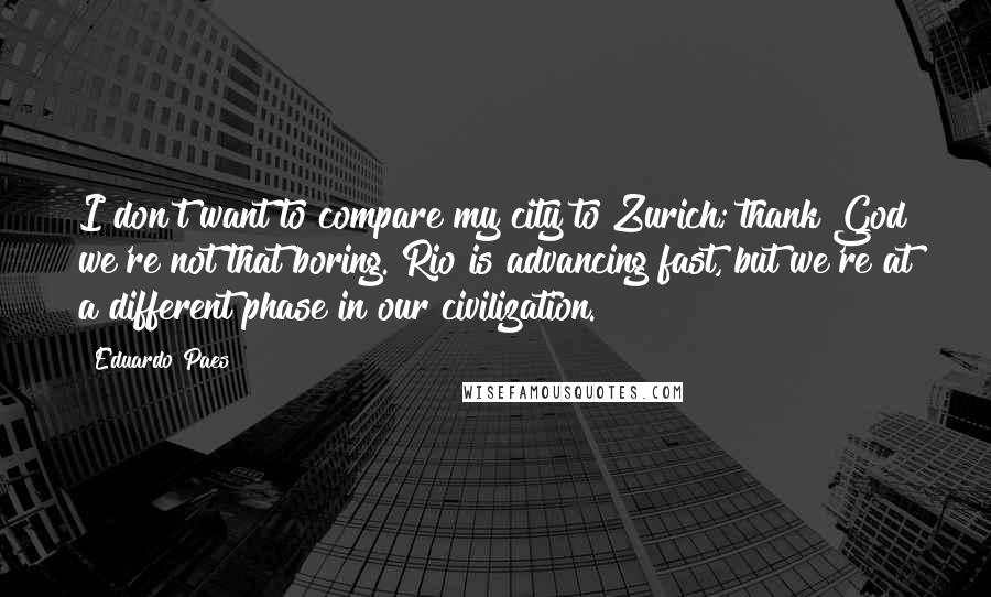 Eduardo Paes Quotes: I don't want to compare my city to Zurich; thank God we're not that boring. Rio is advancing fast, but we're at a different phase in our civilization.