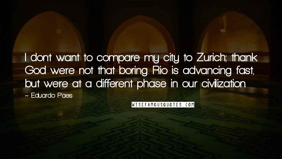 Eduardo Paes Quotes: I don't want to compare my city to Zurich; thank God we're not that boring. Rio is advancing fast, but we're at a different phase in our civilization.