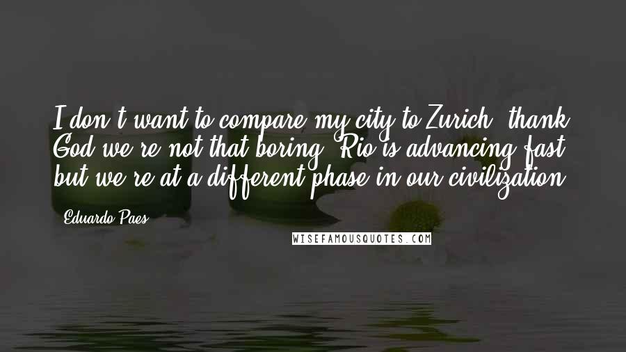 Eduardo Paes Quotes: I don't want to compare my city to Zurich; thank God we're not that boring. Rio is advancing fast, but we're at a different phase in our civilization.