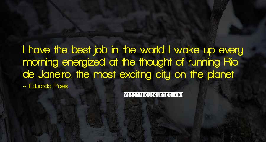 Eduardo Paes Quotes: I have the best job in the world. I wake up every morning energized at the thought of running Rio de Janeiro, the most exciting city on the planet.