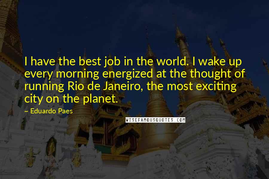 Eduardo Paes Quotes: I have the best job in the world. I wake up every morning energized at the thought of running Rio de Janeiro, the most exciting city on the planet.