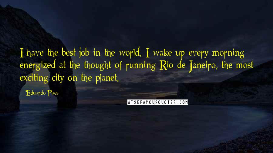 Eduardo Paes Quotes: I have the best job in the world. I wake up every morning energized at the thought of running Rio de Janeiro, the most exciting city on the planet.