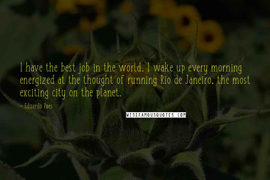 Eduardo Paes Quotes: I have the best job in the world. I wake up every morning energized at the thought of running Rio de Janeiro, the most exciting city on the planet.