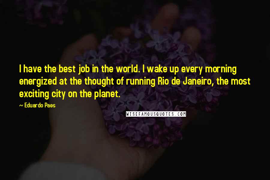 Eduardo Paes Quotes: I have the best job in the world. I wake up every morning energized at the thought of running Rio de Janeiro, the most exciting city on the planet.